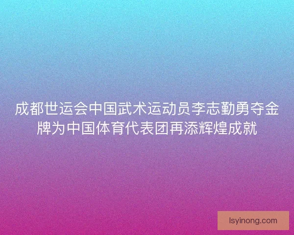 成都世运会中国武术运动员李志勤勇夺金牌为中国体育代表团再添辉煌成就