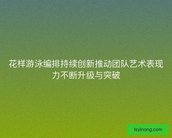 花样游泳编排持续创新推动团队艺术表现力不断升级与突破