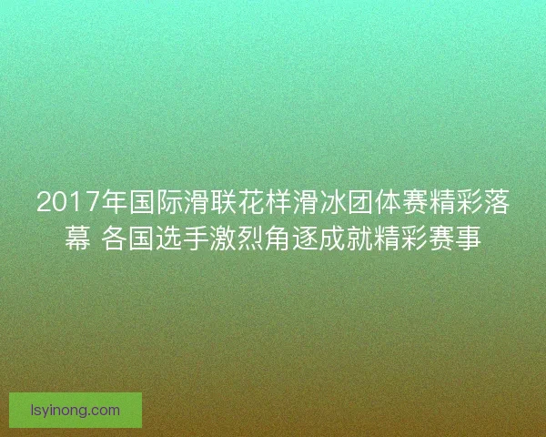2017年国际滑联花样滑冰团体赛精彩落幕 各国选手激烈角逐成就精彩赛事