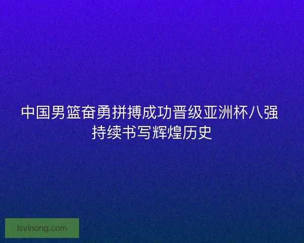 中国男篮奋勇拼搏成功晋级亚洲杯八强 持续书写辉煌历史