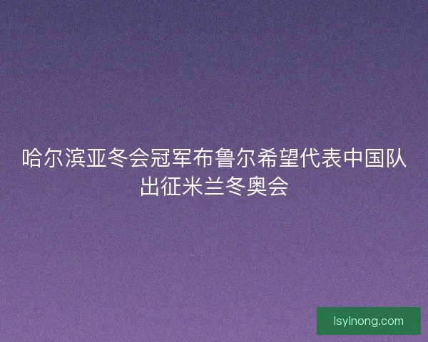 哈尔滨亚冬会冠军布鲁尔希望代表中国队出征米兰冬奥会