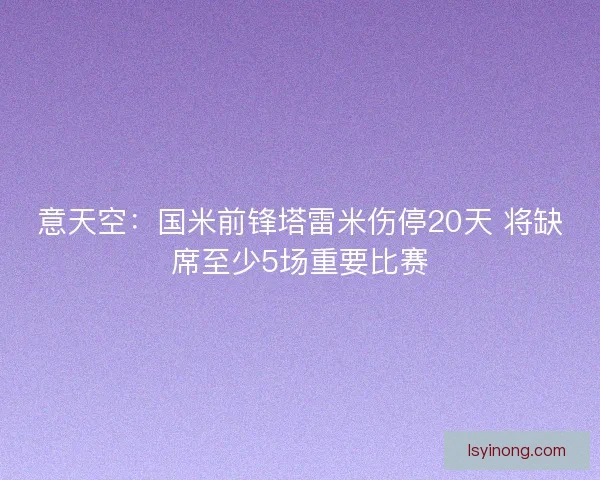 意天空：国米前锋塔雷米伤停20天 将缺席至少5场重要比赛