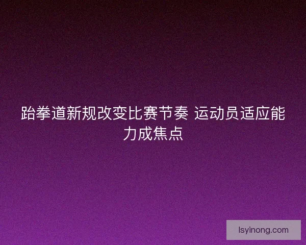 跆拳道新规改变比赛节奏 运动员适应能力成焦点