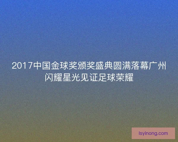 2017中国金球奖颁奖盛典圆满落幕广州闪耀星光见证足球荣耀