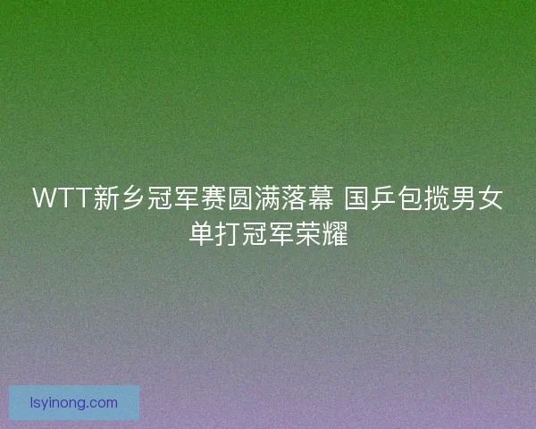 WTT新乡冠军赛圆满落幕 国乒包揽男女单打冠军荣耀