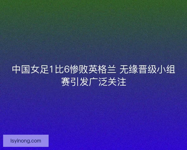 中国女足1比6惨败英格兰 无缘晋级小组赛引发广泛关注