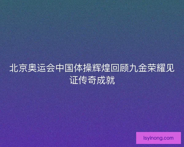 北京奥运会中国体操辉煌回顾九金荣耀见证传奇成就