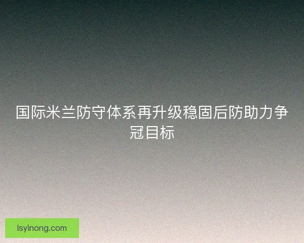 国际米兰防守体系再升级稳固后防助力争冠目标