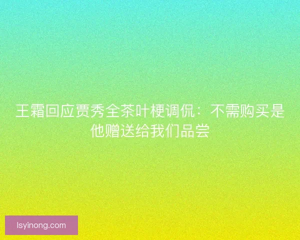 王霜回应贾秀全茶叶梗调侃：不需购买是他赠送给我们品尝