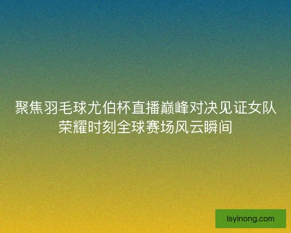 聚焦羽毛球尤伯杯直播巅峰对决见证女队荣耀时刻全球赛场风云瞬间 聚焦羽毛球尤伯杯直播巅峰对决见证女队荣耀时刻全球赛场风云瞬间