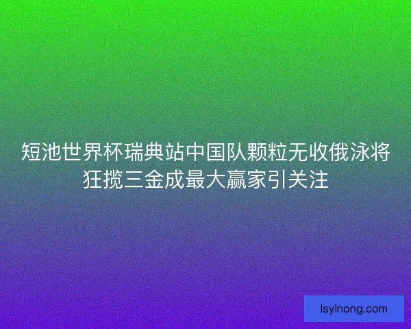 短池世界杯瑞典站中国队颗粒无收俄泳将狂揽三金成最大赢家引关注