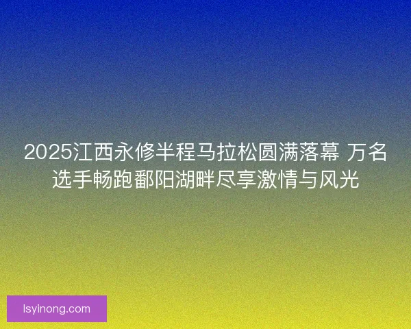 2025江西永修半程马拉松圆满落幕 万名选手畅跑鄱阳湖畔尽享激情与风光