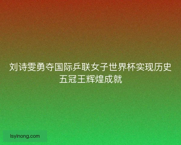刘诗雯勇夺国际乒联女子世界杯实现历史五冠王辉煌成就