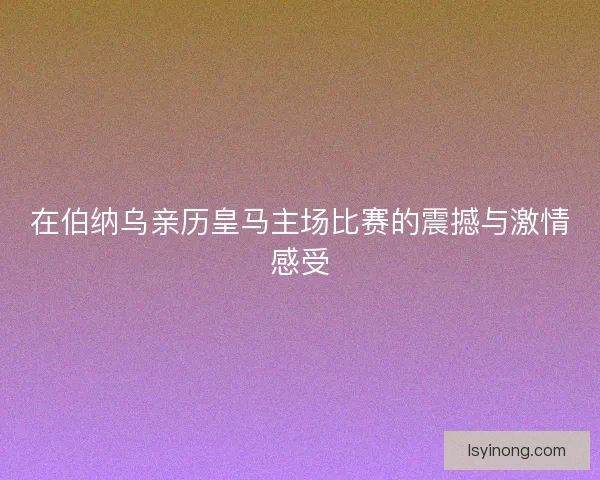 在伯纳乌亲历皇马主场比赛的震撼与激情感受