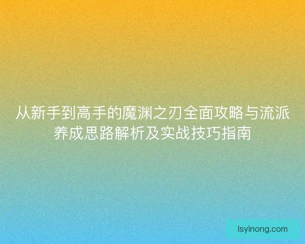 从新手到高手的魔渊之刃全面攻略与流派养成思路解析及实战技巧指南