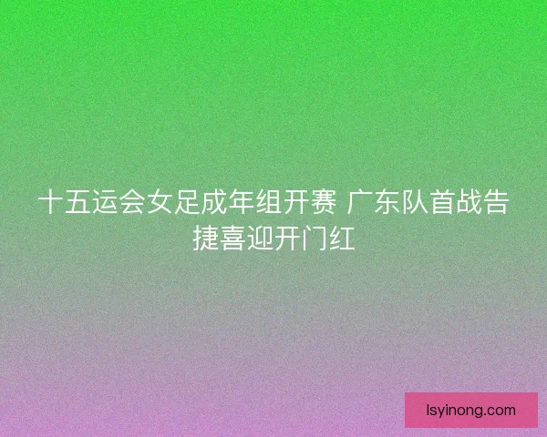 十五运会女足成年组开赛 广东队首战告捷喜迎开门红