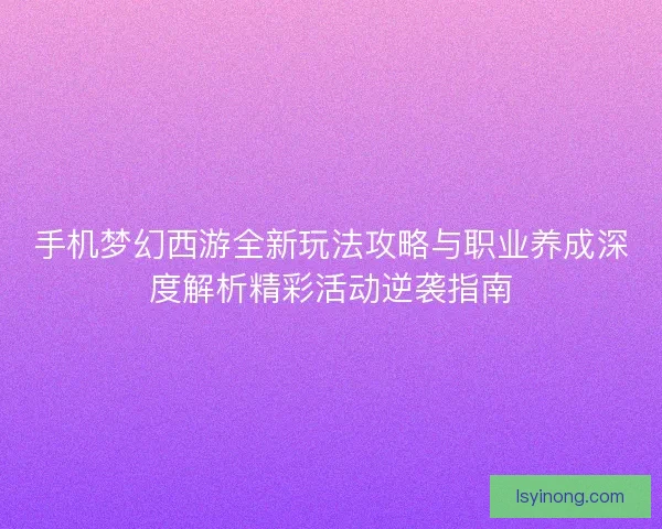 手机梦幻西游全新玩法攻略与职业养成深度解析精彩活动逆袭指南