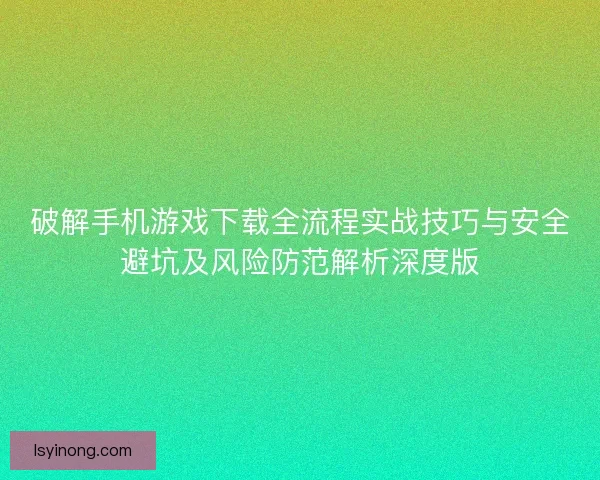 破解手机游戏下载全流程实战技巧与安全避坑及风险防范解析深度版