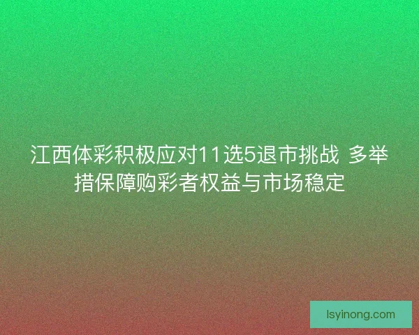 江西体彩积极应对11选5退市挑战 多举措保障购彩者权益与市场稳定