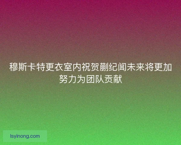 穆斯卡特更衣室内祝贺蒯纪闻未来将更加努力为团队贡献