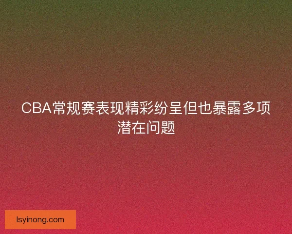 CBA常规赛表现精彩纷呈但也暴露多项潜在问题