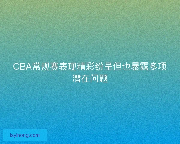 CBA常规赛表现精彩纷呈但也暴露多项潜在问题