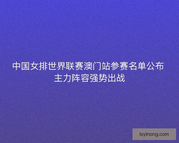 中国女排世界联赛澳门站参赛名单公布 主力阵容强势出战