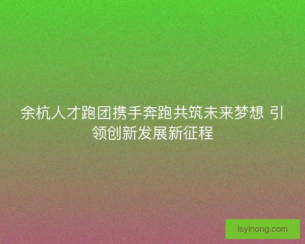余杭人才跑团携手奔跑共筑未来梦想 引领创新发展新征程